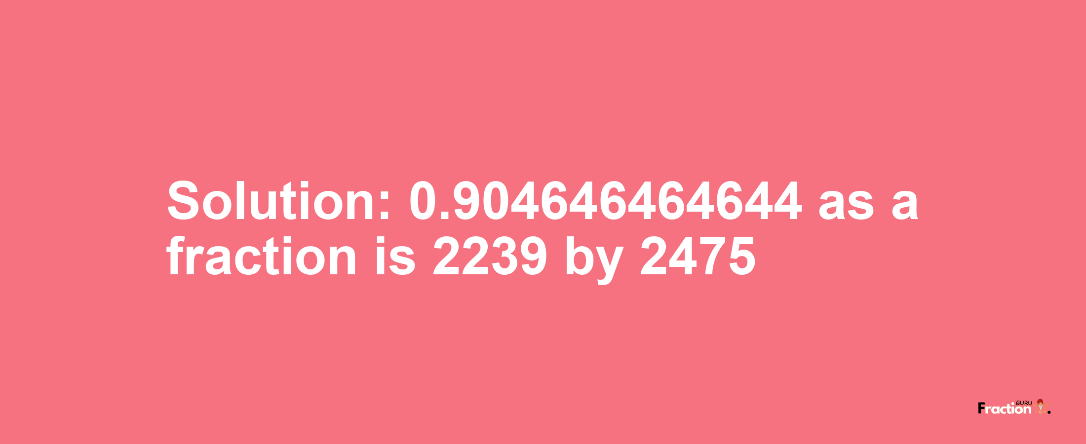 Solution:0.904646464644 as a fraction is 2239/2475